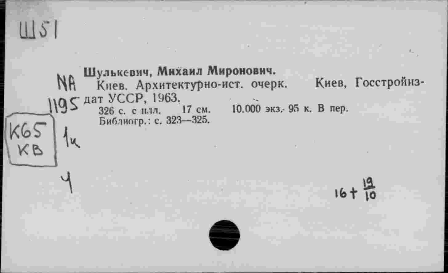 ﻿Щі'І
326 с. с плл.
Библиогр. : с. 323—325.
. Шульксвмч, Михаил Миронович.
ИП Киев. Архитектурно-ист. очерк. Киев, Госстройиз-цл г-дат УССР, 1963.
__326 с. с плл. 17 см. 10.000 экз.- 95 к. В пер.
KgFIj
L ке> '
Ibt $